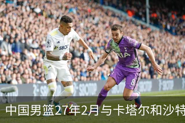 中国男篮27年2月与卡塔尔&沙特进行世预赛 深篮公司征集承办赛区